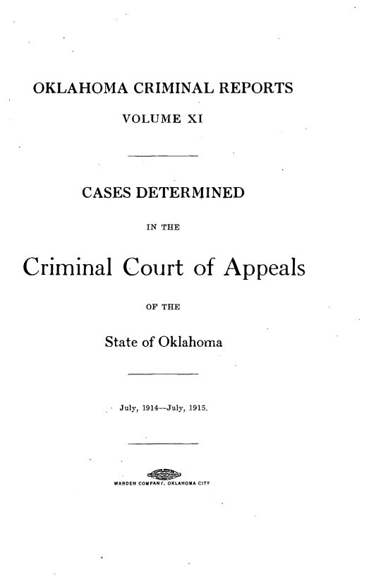 handle is hein.statereports/okcrimrp0011 and id is 1 raw text is: OKLAHOMA CRIMINAL REPORTS
VOLUME XI
CASES DETERMINED
IN THE
Criminal Court of Appeals
OF THE

State of Oklahoma
July, 1914-July, 1915.

WARDEN COMPANf. OKLAHOMA CITY


