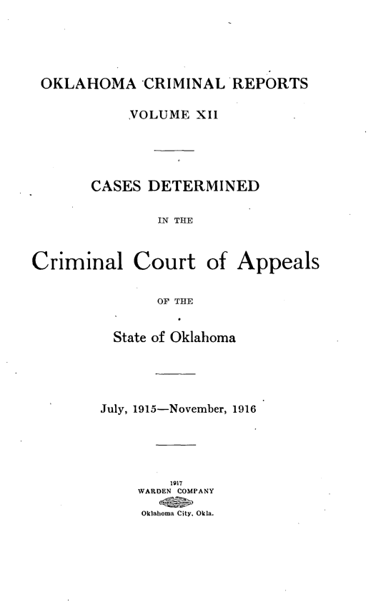 handle is hein.statereports/okcrimrp0012 and id is 1 raw text is: OKLAHOMA CRIMINAL REPORTS
VOLUME XII
CASES DETERMINED
IN THE
Criminal Court of Appeals
OF THE

State of Oklahoma
July, 1915-November, 1916
1917
WARDEN COMPANY
Oklahoma City, Okla.


