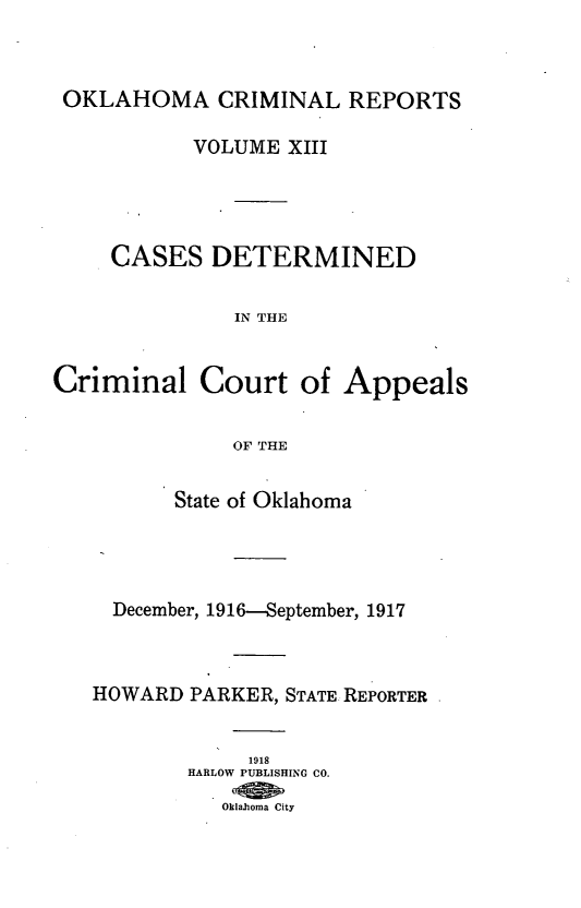 handle is hein.statereports/okcrimrp0013 and id is 1 raw text is: OKLAHOMA CRIMINAL REPORTS
VOLUME XIII
CASES DETERMINED
IN THE
Criminal Court of Appeals
OF THE
State of Oklahoma
December, 1916-September, 1917
HOWARD PARKER, STATE REPORTER
1918
HARLOW PUBLISHING CO.
Oklahoma City


