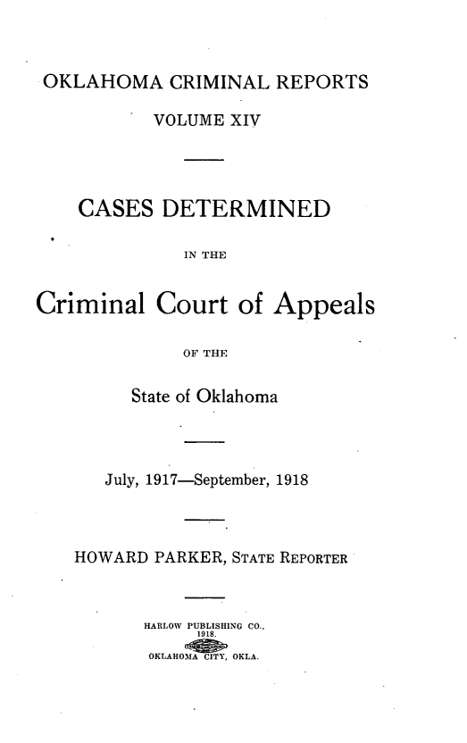handle is hein.statereports/okcrimrp0014 and id is 1 raw text is: OKLAHOMA CRIMINAL REPORTS
VOLUME XIV
CASES DETERMINED
IN THE
Criminal Court of Appeals
OF THE
State of Oklahoma
July, 1917-September, 1918
HOWARD PARKER, STATE REPORTER
HARLOW PUBLISHING CO.,
1918.
OKLAHOMNA CITY, OKLA.


