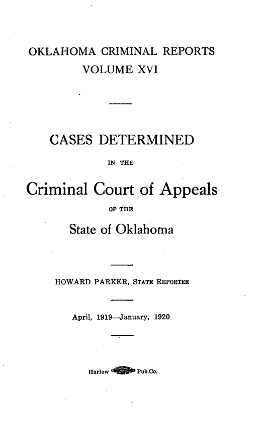 handle is hein.statereports/okcrimrp0016 and id is 1 raw text is: OKLAHOMA CRIMINAL REPORTS
VOLUME XVI
CASES DETERMINED
IN THE
Criminal Court of Appeals
OF THE

State of Oklahoma
HOWARD PARKER, STATE REPORTER
April, 1919-January, 1920

Harlow 4       Pub.Co.


