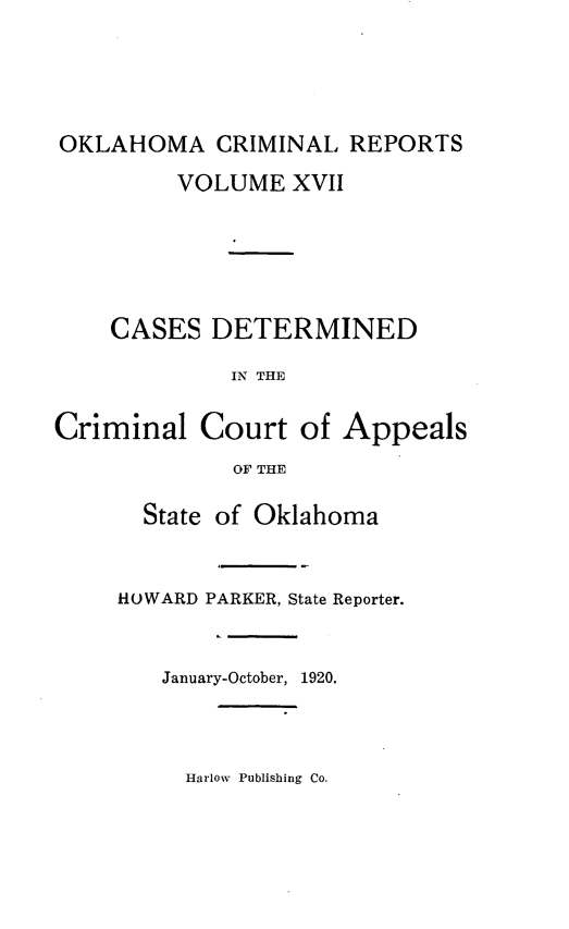 handle is hein.statereports/okcrimrp0017 and id is 1 raw text is: OKLAHOMA CRIMINAL REPORTS
VOLUME XVII
CASES DETERMINED
IN THE
Criminal Court of Appeals
OF THE

State of Oklahoma
HOWARD PARKER, State Reporter.
January-October, 1920.

Harlow Publishing Co.


