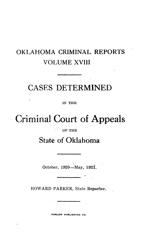 handle is hein.statereports/okcrimrp0018 and id is 1 raw text is: OKLAHOMA CRIMINAL REPORTS
VOLUME XVIII
CASES DETERMINED
IN THE
Criminal Court of Appeals
OF THE

State of Oklahoma
October, 1920-May, 192f.
HOWARD PARKER, State Reporter.

HARLOW PUBLISHING CO.


