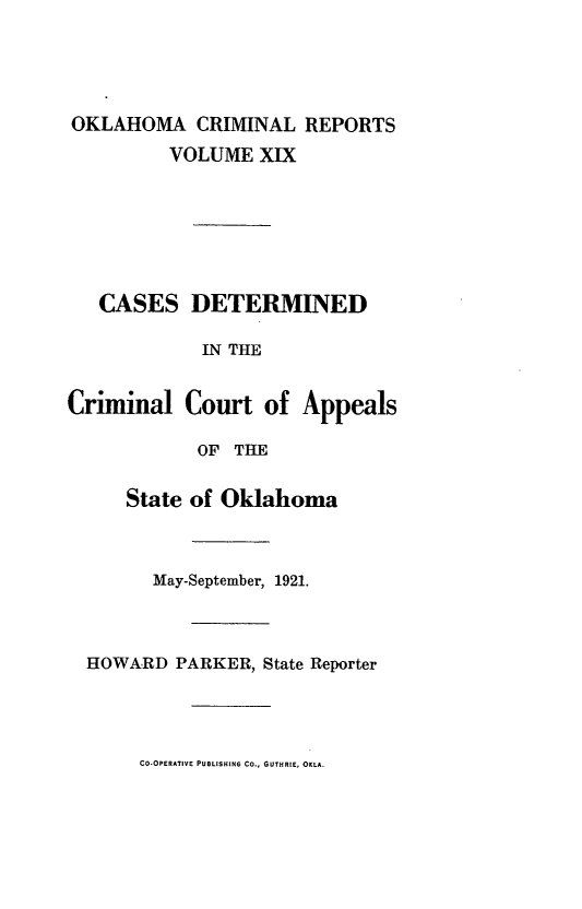 handle is hein.statereports/okcrimrp0019 and id is 1 raw text is: OKLAHOMA CRIMINAL REPORTS
VOLUME XIX
CASES DETERMINED
IN THE
Criminal Court of Appeals
OF THE
State of Oklahoma
May-September, 1921.
HOWARD PARKER, State Reporter

CO-OPERATIVE PUBLISHING CO., GUTHRIE, OKLA.


