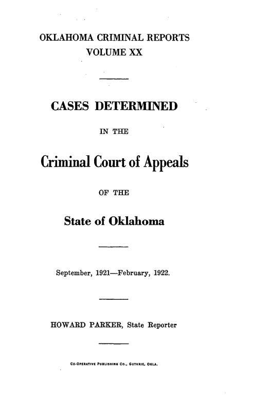 handle is hein.statereports/okcrimrp0020 and id is 1 raw text is: OKLAHOMA CRIMINAL REPORTS
VOLUME XX
CASES DETERMINED
IN THE
Criminal Court of Appeals
OF THE
State of Oklahoma
September, 1921-February, 1922.
HOWARD PARKER, State Reporter
CO-OPERATIVE PUBLISHINQ CO., GUTHRIE, OKLA.


