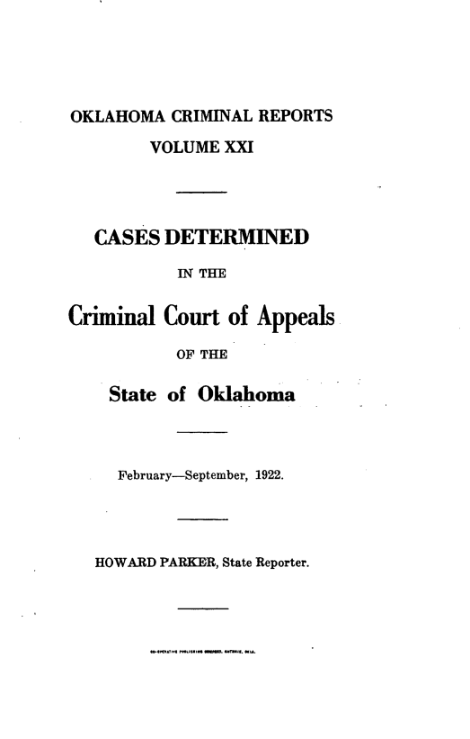 handle is hein.statereports/okcrimrp0021 and id is 1 raw text is: OKLAHOMA CRIMINAL REPORTS
VOLUME XXI
CASES DETERMINED
IN THE
Criminal Court of Appeals
OF THE
State of Oklahoma
February-September, 1922.
HOWARD PARKER, State Reporter.


