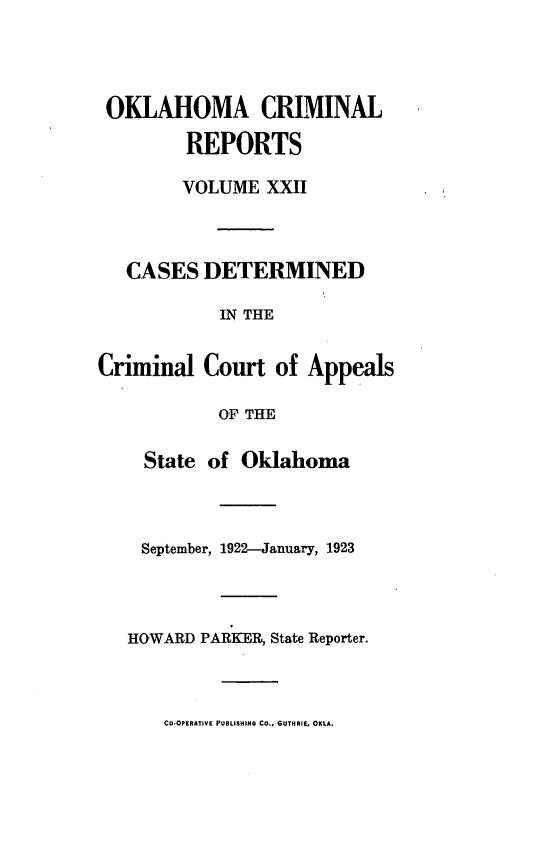 handle is hein.statereports/okcrimrp0022 and id is 1 raw text is: OKLAHOMA CRIMINAL
REPORTS
VOLUME XXII
CASES DETERMINED
IN THE
Criminal Court of Appeals
OF THE
State of Oklahoma
September, 1922-January, 1923
HOWARD PARKER, State Reporter.

CO.OPERATIVE PUBLISHING CO.. GUTHRIE, OXLA.


