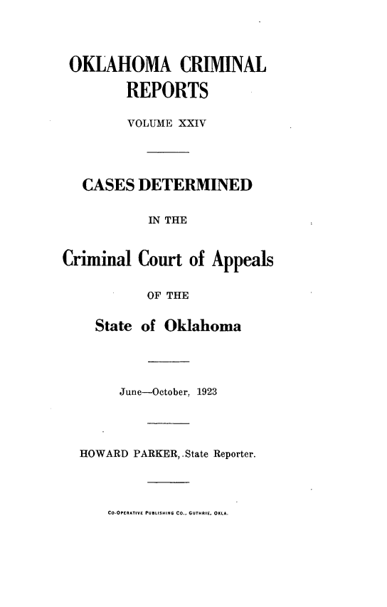 handle is hein.statereports/okcrimrp0024 and id is 1 raw text is: OKLAHOMA CRIMINAL
REPORTS
VOLUME XXIV
CASES DETERMINED
IN THE
Criminal Court of Appeals
OF THE
State of Oklahoma
June-October, 1923
HOWARD PARKER, .State Reporter.

CO-OPERATIVE PUBLISHING Co., GUTHRIE, OKLA.


