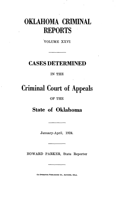 handle is hein.statereports/okcrimrp0026 and id is 1 raw text is: OKLAHOMA CRIMINAL
REPORTS
VOLUME XXVI
CASES DETERMINED
IN THE
Criminal Court of Appeals
OF THE
State of Oklahoma
January-April, 1924.
HOWARD PARKER, State Reporter
CO-OPERATIVI PUBLISHING CO., GUTHRIE, OKLA.


