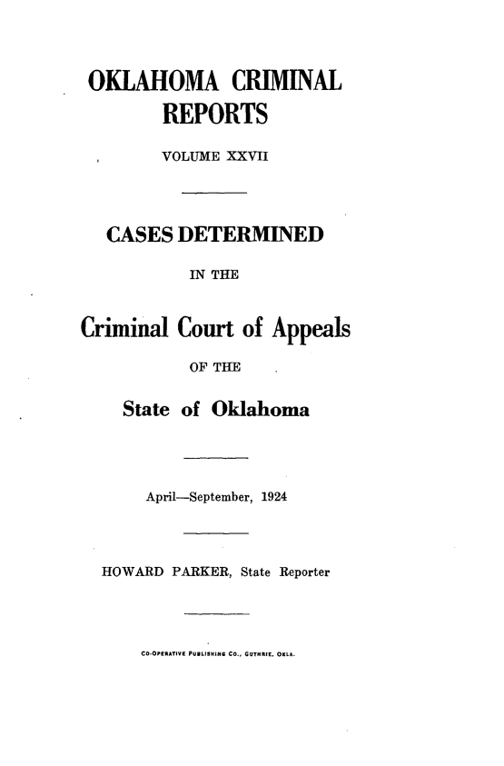 handle is hein.statereports/okcrimrp0027 and id is 1 raw text is: OKLAHOMA CRIMINAL
REPORTS
VOLUME XXVII
CASES DETERMINED
IN THE
Criminal Court of Appeals
OF THE
State of Oklahoma

April-September, 1924
HOWARD PARKER, State Reporter

CO-OPERATIVE PUBLISHING CO., GUTHRIE. OKLA.


