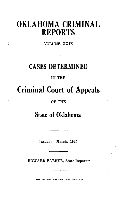 handle is hein.statereports/okcrimrp0029 and id is 1 raw text is: OKLAHOMA CRIMINAL
REPORTS
VOLUME XXIX
CASES DETERMINED
IN THE
Criminal Court of Appeals
OF THE
State of Oklahoma
January-March, 1925.
HOWARD PARKER, State Reporter
HARLOW PU3LISHING CO.. OKLAHOMA GITY


