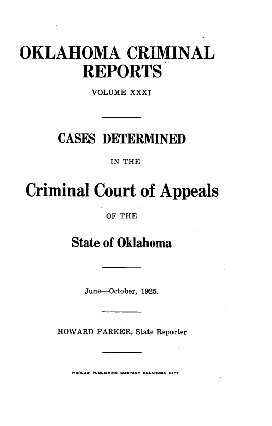handle is hein.statereports/okcrimrp0031 and id is 1 raw text is: OKLAHOMA CRIMINAL
REPORTS
VOLUME XXXI
CASES DETERMINED
IN THE
Criminal Court of Appeals
OF THE

State of Oklahoma
June-October, 1925.
HOWARD PARKER, State Reporter

HARLOW PUBLISHING COMPANY OKLAHOMA CITY


