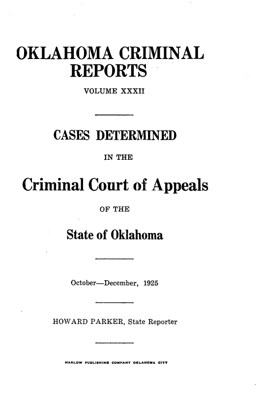 handle is hein.statereports/okcrimrp0032 and id is 1 raw text is: OKLAHOMA CRIMINAL
REPORTS
VOLUME XXXII
CASES DETERMINED
IN THE
Criminal Court of Appeals
OF THE
State of Oklahoma
October-December, 1925
HOWARD PARKER, State Reporter
HARLOW PUBLISHING COMPANY OKLAHOMA CITY


