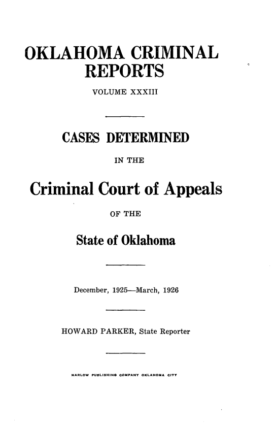 handle is hein.statereports/okcrimrp0033 and id is 1 raw text is: OKLAHOMA CRIMINAL
REPORTS
VOLUME XXXIII
CASES DETERMINED
IN THE
Criminal Court of Appeals
OF THE

State of Oklahoma
December, 1925-March, 1926
HOWARD PARKER, State Reporter

HARLOW PUBLISHING COMPANY OKLAHOMA CITY


