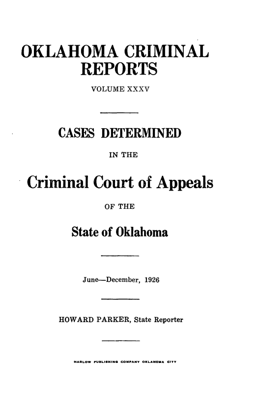 handle is hein.statereports/okcrimrp0035 and id is 1 raw text is: OKLAHOMA CRIMINAL
REPORTS
VOLUME XXXV
CASES DETERMINED
IN THE
Criminal Court of Appeals
OF THE

State of Oklahoma
June-December, 1926
HOWARD PARKER, State Reporter

M4ARLOW PUBLISHING COMPANY OKLAHOMA CITY


