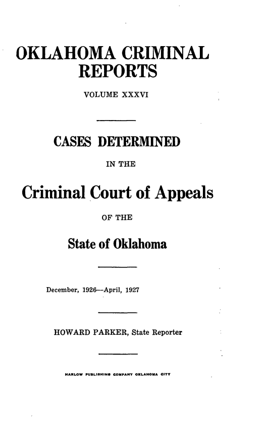 handle is hein.statereports/okcrimrp0036 and id is 1 raw text is: OKLAHOMA CRIMINAL
REPORTS
VOLUME XXXVI
CASES DETERMINED
IN THE
Criminal Court of Appeals
OF THE
State of Oklahoma
December, 1926--April, 1927
HOWARD PARKER, State Reporter
HARLOW PUBLISHING COMPANY OKLAHOMA CITY



