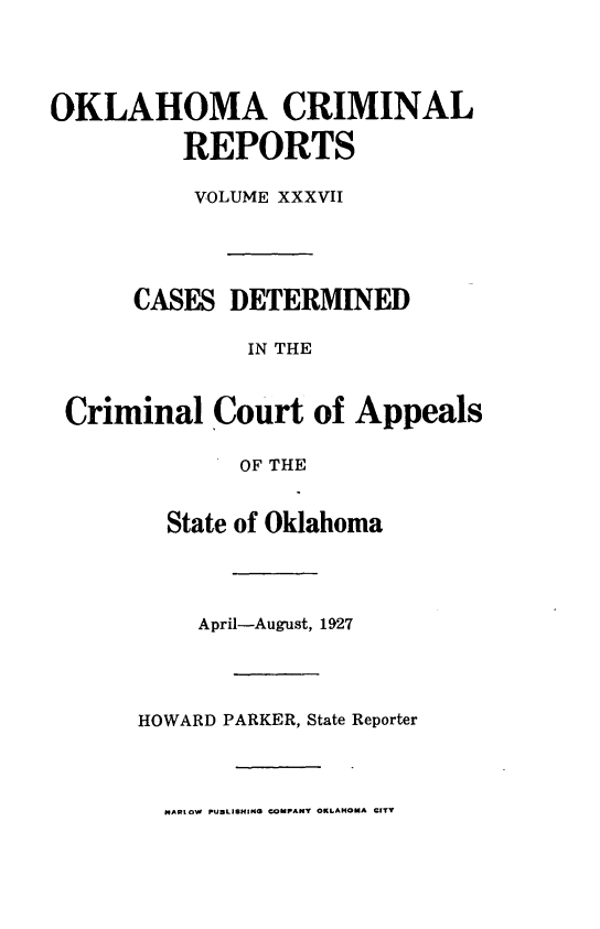 handle is hein.statereports/okcrimrp0037 and id is 1 raw text is: OKLAHOMA CRIMINAL
REPORTS
VOLUME XXXVII
CASES DETERMINED
IN THE
Criminal Court of Appeals
OF THE
State of Oklahoma
April-August, 1927
HOWARD PARKER, State Reporter
HARtOW PUBLISHING COMPANY OKLAHOMA CITY


