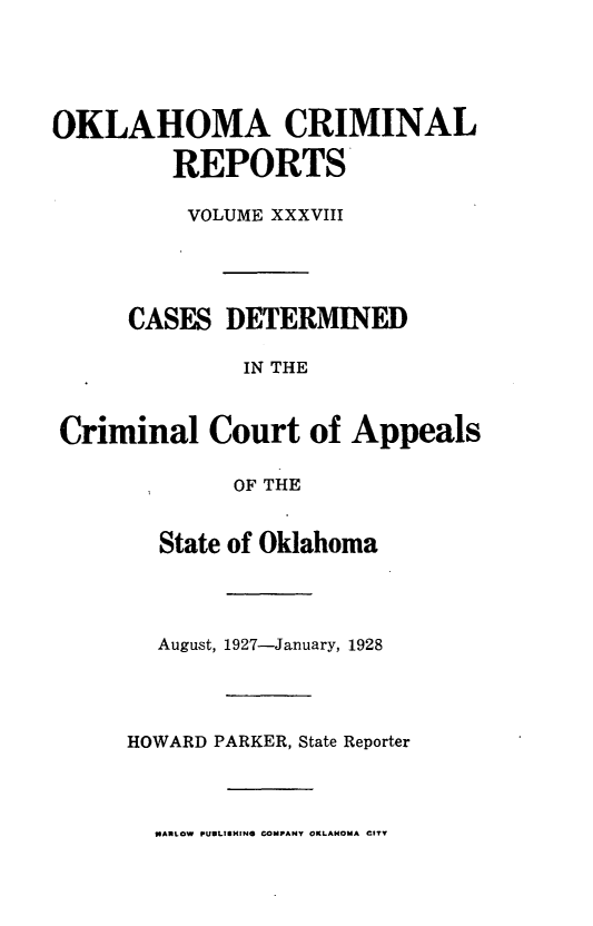 handle is hein.statereports/okcrimrp0038 and id is 1 raw text is: OKLAHOMA CRIMINAL
REPORTS
VOLUME XXXVIII
CASES DETERMINED
IN THE
Criminal Court of Appeals
OF THE
State of Oklahoma

August, 1927-January, 1928
HOWARD PARKER, State Reporter

NARLOW PUULISHING COMPANY OKLAHOMA CITY


