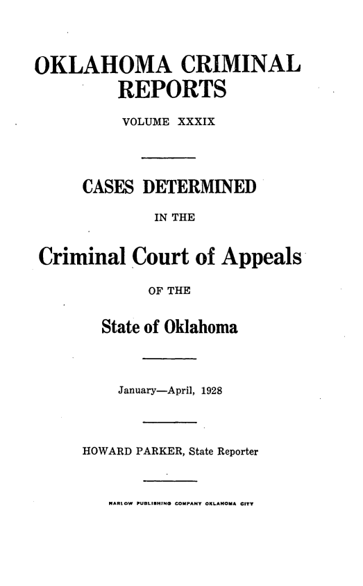 handle is hein.statereports/okcrimrp0039 and id is 1 raw text is: OKLAHOMA CRIMINAL
REPORTS
VOLUME XXXIX
CASES DETERMINED
IN THE
Criminal Court of Appeals
OF THE
State of Oklahoma

January-April, 1928
HOWARD PARKER, State Reporter
NARLOW PUBLISHING COMPANY OKLAHOMA CITY


