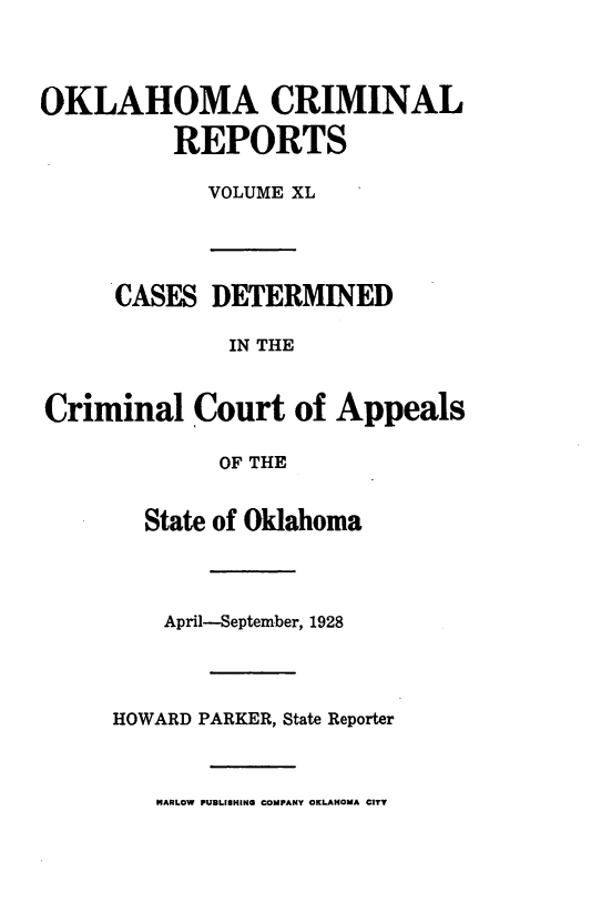 handle is hein.statereports/okcrimrp0040 and id is 1 raw text is: OKLAHOMA CRIMINAL
REPORTS
VOLUME XL
CASES DETERMINED
IN THE
Criminal Court of Appeals
OF THE
State of Oklahoma
April-September, 1928
HOWARD PARKER, State Reporter
HARLOW PUBLIHING COMPANY OKLAHOMA CITY


