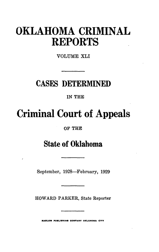 handle is hein.statereports/okcrimrp0041 and id is 1 raw text is: OKLAHOMA CRIMINAL
REPORTS
VOLUME XLI
CASES DETERMINED
IN THE
Criminal Court of Appeals
OF THE

State of Oklahoma
September, 1928--February, 1929
HOWARD PARKER, State Reporter

MARLOW PUILISHING COMPANY OKLAHOMA CITY



