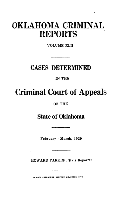 handle is hein.statereports/okcrimrp0042 and id is 1 raw text is: OKLAHOMA CRIMINAL
REPORTS
VOLUME XLII
CASES DETERMINED
IN THE
Criminal Court of Appeals
OF THE

State of Oklahoma
February-March, 1929
HOWARD PARKER, State Reporter

HARLOW PUBLISHIN6 COMPANY OKLAHOMA CITY


