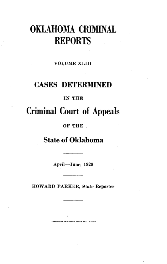 handle is hein.statereports/okcrimrp0043 and id is 1 raw text is: OKLAHOMA CRIMINAL
REPORTS
VOLUME XLIII
CASES DETERMINED
IN THE
Criminal Court of Appeals
OF THE
State of Oklahoma
April-June, 1929
HOWARD PARKER, State Reporter

--  2020


