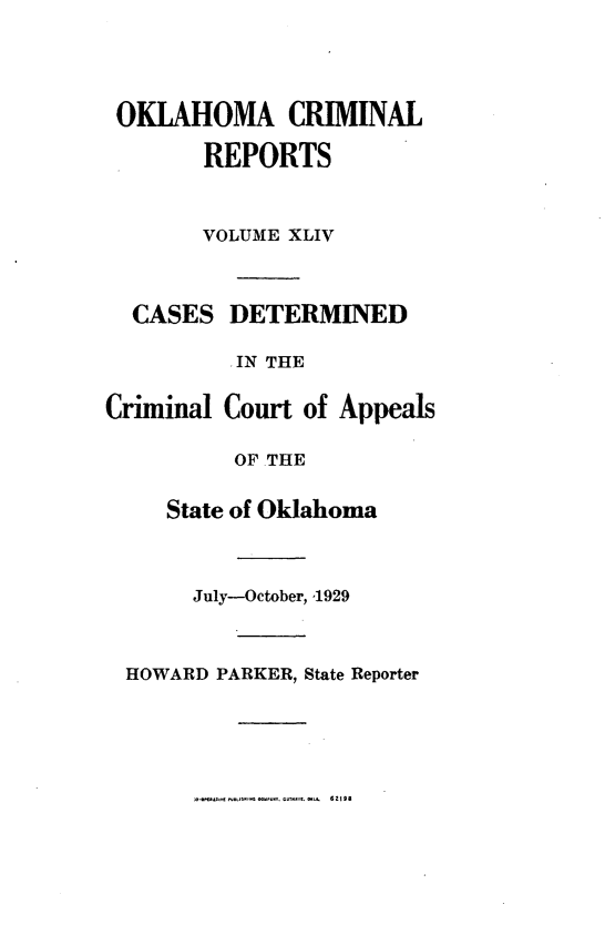 handle is hein.statereports/okcrimrp0044 and id is 1 raw text is: OKLAHOMA CRIMINAL
REPORTS

CA

Crim

VOLUME XLIV
SES DETERMINED
IN THE
inal Court of Appeals
OF THE
State of Oklahoma

July-October, '1929
HOWARD PARKER, State Reporter

-o *.t *LJSM    Pr.. g.M . 6 2198


