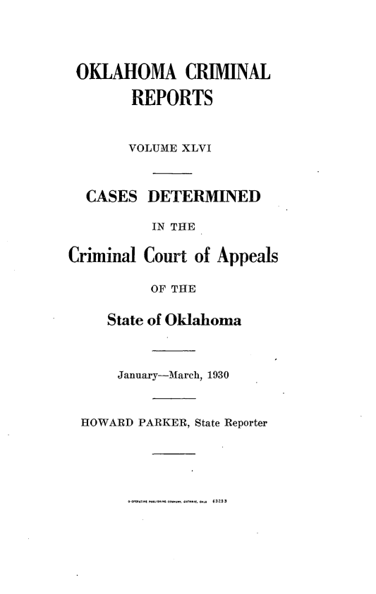handle is hein.statereports/okcrimrp0046 and id is 1 raw text is: OKLAHOMA CRIMINAL
REPORTS

CA

Crim

VOLUME XLVI
SES DETERMINED
IN THE
inal Court of Appeals
OF THE
State of Oklahoma

January-March, 1930
HOWARD PARKER, State Reporter

.o-    ...   J ...... ........  ...... ....  63233


