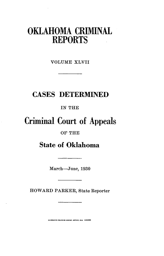 handle is hein.statereports/okcrimrp0047 and id is 1 raw text is: OKLAHOMA CRIMINAL
REPORTS
VOLUME XLVII

CASES DETERMINED
IN THE
Criminal Court of Appeals
OF THE
State of Oklahoma
March-June, 1930
HOWARD PARKER, State Reporter

1-0-l~f      ..-* 0VJ.  ..~L 64550


