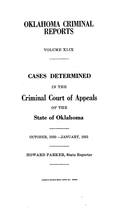 handle is hein.statereports/okcrimrp0049 and id is 1 raw text is: OKLAHOMA CRIMINAL
REPORTS
VOLUME XLIX

CASES DETERMINED
IN THE
Criminal Court of Appeals
OF THE
State of Oklahoma
OCTOBER, 1930 -JANUARY, 1931
HOWARD PARKER, State Reporter

m..rmTa~s. sa. ayflf. e~at * 55e3


