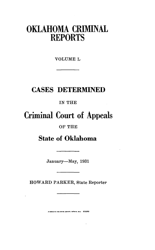handle is hein.statereports/okcrimrp0050 and id is 1 raw text is: OKLAHOMA CRIMINAL
REPORTS
VOLUME L

kSES DETERMINED
IN THE
iinal Court of Appeals
OF THE
State of Oklahoma
January-May, 1931
WARD PARKER, State Reporter

Crin

HO

656B9


