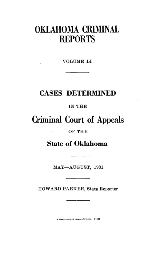 handle is hein.statereports/okcrimrp0051 and id is 1 raw text is: OKLAHOMA CRIMINAL
REPORTS
VOLUME LI

CASES DETERMINED
IN THE
Criminal Court of Appeals
OF THE
State of Oklahoma
MAY-AUGUST, 1931
HOWARD PARKER, State Reporter

66175


