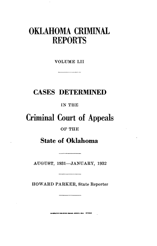 handle is hein.statereports/okcrimrp0052 and id is 1 raw text is: OKLAHOMA CRIMINAL
REPORTS
VOLUME LII

CASES DETERMINED
IN THE
Criminal Court of Appeals
OF THE
State of Oklahoma
AUGUST, 1931-JANUARY, 1932
HOWARD PARKER, State Reporter

W-f* T~,.&f  t . we,. s 067086


