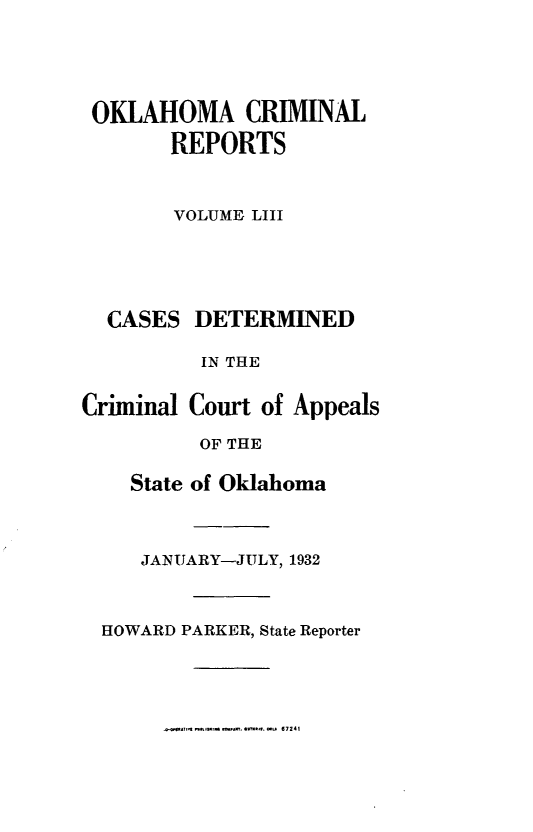 handle is hein.statereports/okcrimrp0053 and id is 1 raw text is: OKLAHOMA CRIMINAL
REPORTS
VOLUME LIII

CASES

DETERMINED

IN THE
Criminal Court of Appeals
OF THE
State of Oklahoma
JANUARY-JULY, 1932
HOWARD PARKER, State Reporter

.C  C*4 &,sat m a. tc.Thma..  67241


