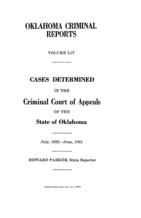 handle is hein.statereports/okcrimrp0054 and id is 1 raw text is: OKLAHOMA CRIMINAL
REPORTS
VOLUME LIV

CASES DETERMINED
IN THE
Criminal Court of Appeals
OF THE
State of Oklahoma
July, 1932-June, 1933.
HOWARD PARKER, State Reporter

67535


