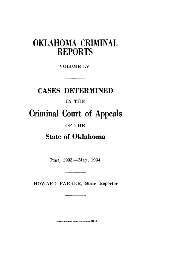 handle is hein.statereports/okcrimrp0055 and id is 1 raw text is: OKLAHOMA CRIMINAL
REPORTS
VOLUME LV

CA
Crim

LSES DETERMINED
IN THE
inal Court of Appe
OF THE
State of Oklahoma
June, 1933,-May, 1934.

ls

HOWARD PARKER, State Reporter

.......... -  -  B049


