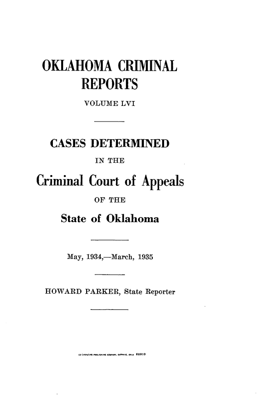 handle is hein.statereports/okcrimrp0056 and id is 1 raw text is: OKLAHOMA CRIMINAL
REPORTS
VOLUME LVI
CASES DETERMINED
IN THE
Criminal Court of Appeals
OF THE
State of Oklahoma
May, 1934,-March, 1935
HOWARD PARKER, State Reporter

68910


