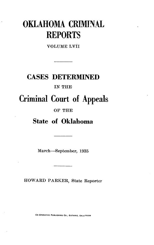 handle is hein.statereports/okcrimrp0057 and id is 1 raw text is: OKLAHOMA CRIMINAL
REPORTS
VOLUME LViI

CASES DETERMINED
IN THE
Criminal Court of Appeals
OF THE
State of Oklahoma

March-September, 1935
HOWARD PARKER, State Reporter

CO-OPERATIVE PUBLISHING CO., GUTHRIE, OKLAOZO6


