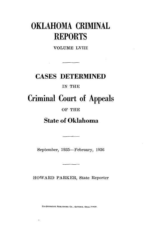 handle is hein.statereports/okcrimrp0058 and id is 1 raw text is: OKLAHOMA CRIMINAL
REPORTS
VOLUME LVIII
CASES DETERMINED
IN THE
Criminal Court of Appeals
OF THE
State of Oklahoma
September, 1935--February, 1936
HOWARD PARKER, State Reporter

CO-OPERATIVE PUBLISHING Co., GUTHRIE, OKLA.71420


