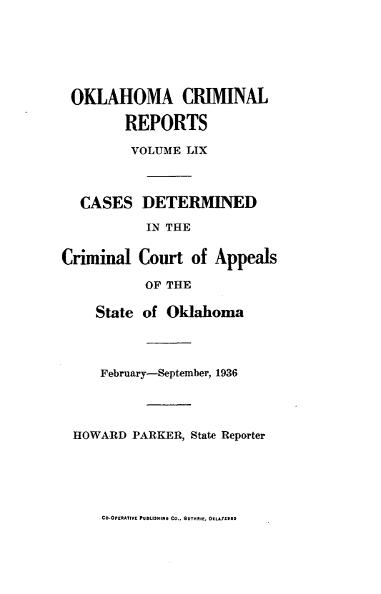handle is hein.statereports/okcrimrp0059 and id is 1 raw text is: OKLAHOMA CRIMINAL
REPORTS
VOLUME LIX

CASES DETERMINED
IN THE
Criminal Court of Appeals
OF THE
State of Oklahoma

February-September, 1936
HOWARD PARKER, State Reporter

CO-OPERATIVE PUBLISMING Co,. GUTMRIE, OKLATZZSO


