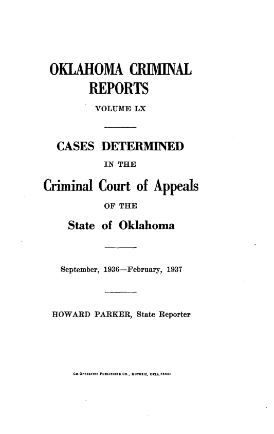 handle is hein.statereports/okcrimrp0060 and id is 1 raw text is: OKLAHOMA CRBIINAL
REPORTS
VOLUME LX
CASES DETERMINED
IN THE
Criminal Court of Appeals
OF THE
State of Oklahoma
September, 1936-February, 1937
HOWARD PARKER, State Reporter

CO-OPERATIVE PUBLISHING CO., GUTHRIE, OKLA.73441


