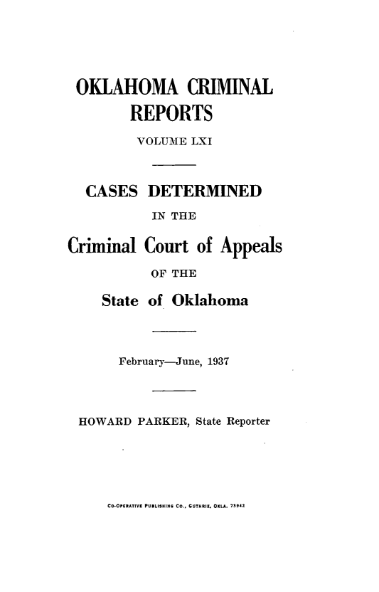 handle is hein.statereports/okcrimrp0061 and id is 1 raw text is: OKLAHOMA CRIMINAL
REPORTS
VOLUME LXI
CASES DETERMINED
IN THE
iriinal Court of Appeal
OF THE
State of Oklahoma
February-June, 1937
HOWARD PARKER, State Reporter

CO-OPERATIVE PUBLISHING CO., GUTHRIE, OKLA. 73942

(

[s



