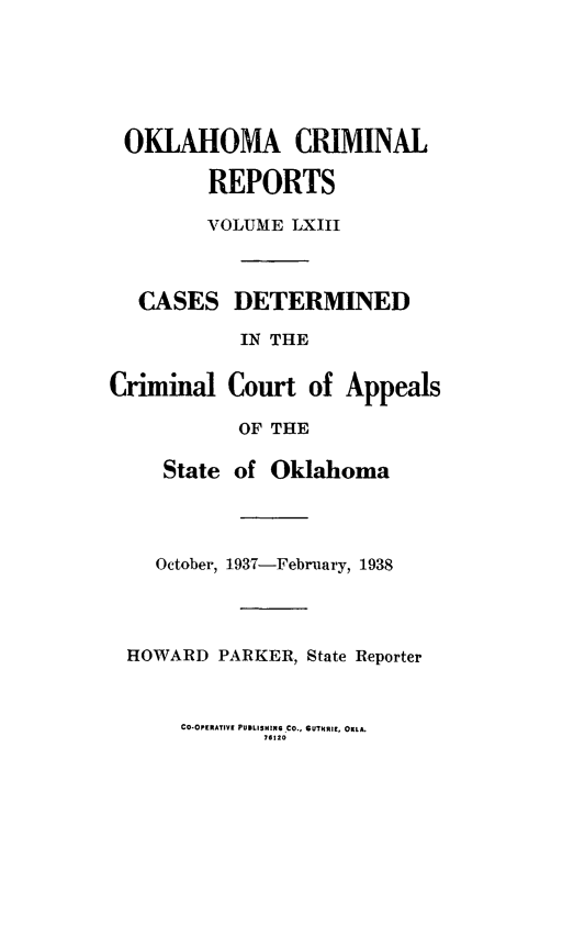 handle is hein.statereports/okcrimrp0063 and id is 1 raw text is: OKLAHOMA CRIMINAL
REPORTS
VOLUME LXIII
CASES DETERMINED
IN THE
Criminal Court of Appeals
OF THE
State of Oklahoma

October, 1-937-Febniary, 1938

HOWARD PARKER, State Reporter

CO-OPERATIVE PUBLISHING CO., SUTHRI. OKLA.
76 20


