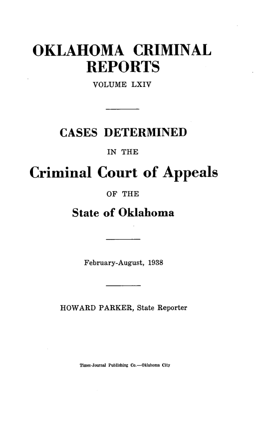 handle is hein.statereports/okcrimrp0064 and id is 1 raw text is: OKLAHOMA CRIMINAL
REPORTS
VOLUME LXIV
CASES DETERMINED
IN THE
Criminal Court of Appeals
OF THE

State of Oklahoma
February-August, 1938
HOWARD PARKER, State Reporter

Times-Journal Publishing Co.-Oklahoma City


