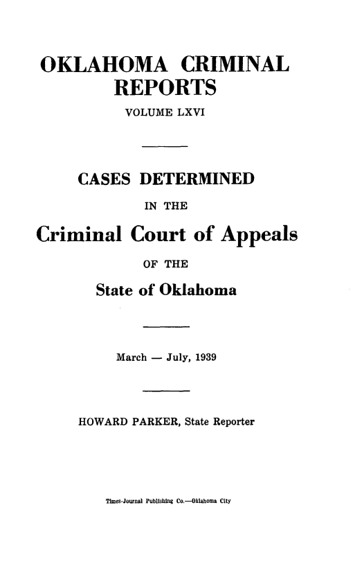 handle is hein.statereports/okcrimrp0066 and id is 1 raw text is: OKLAHOMA CRIMINAL
REPORTS
VOLUME LXVI
CASES DETERMINED
IN THE
Criminal Court of Appeals
OF THE
State of Oklahoma
March - July, 1939
HOWARD PARKER, State Reporter

Times-Journal Publishing Co.-Oklahoma City


