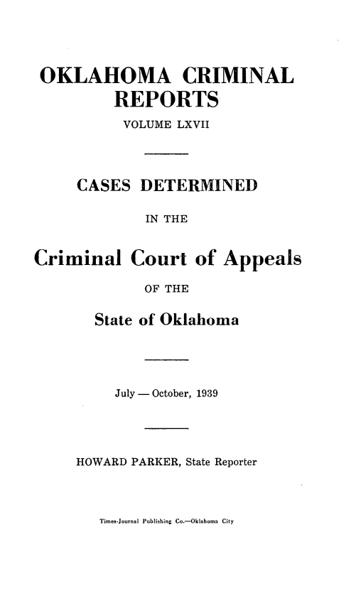 handle is hein.statereports/okcrimrp0067 and id is 1 raw text is: OKLAHOMA CRIMINAL
REPORTS
VOLUME LXVII
CASES DETERMINED
IN THE

Criminal

Court of Appeals

OF THE

State of Oklahoma
July - October, 1939
HOWARD PARKER, State Reporter

Times-Journal Publishing Co.-Oklahoma City


