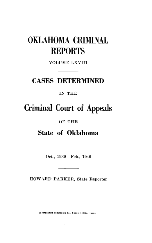 handle is hein.statereports/okcrimrp0068 and id is 1 raw text is: OKLAHOMA CRIMINAL
REPORTS
VOLUME LXVIII
CASES DETERMINED
IN THE
Criminal Court of Appeals
OF THE
State of Oklahoma
Oct., 1939-Feb., 1940
HOWARD PARKER, State Reporter

CO-OPERATIVE PUBLISHING CO., GUTHRIE, OKLA. 79889


