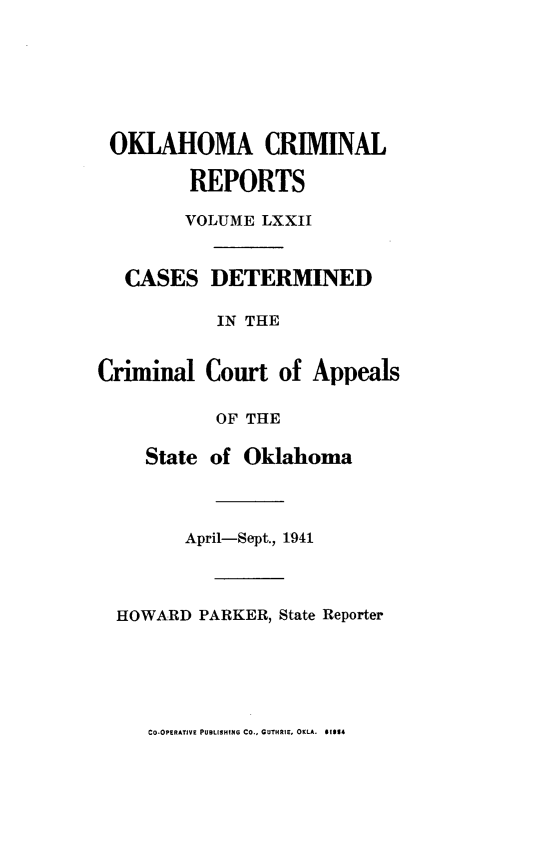 handle is hein.statereports/okcrimrp0072 and id is 1 raw text is: OKLAHOMA CRIMINAL
REPORTS
VOLUME LXXII
CASES DETERMINED
IN THE
Criminal Court of Appeals
OF THE
State of Oklahoma
April-Sept., 1941
HOWARD PARKER, State Reporter

CO-OPERATIVE PUBLISHING CO., GUTHRIE, OKLA. 01014


