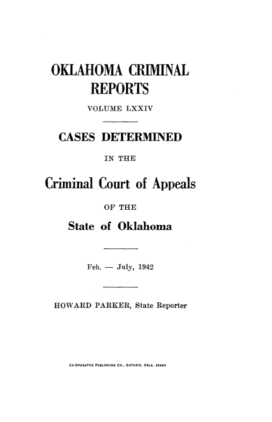 handle is hein.statereports/okcrimrp0074 and id is 1 raw text is: OKLAHOMA CRIMINAL
REPORTS
VOLUME LXXIV
CASES DETERMINED
IN THE
Criminal Court of Appeals
OF THE
State of Oklahoma
Feb. - July, 1942
HOWARD PARKER, State Reporter

CO-OPERATIVE PUBLISHING CO., GUTHRIE, OKLA. 83890


